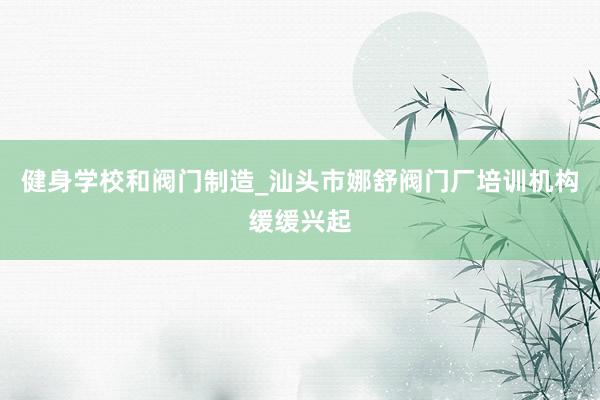 健身学校和阀门制造_汕头市娜舒阀门厂培训机构缓缓兴起